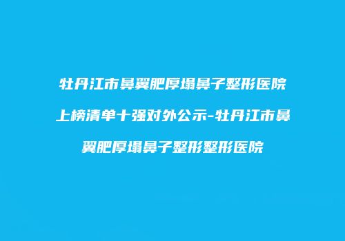 牡丹江市鼻翼肥厚塌鼻子整形医院上榜清单十强对外公示-牡丹江市鼻翼肥厚塌鼻子整形整形医院