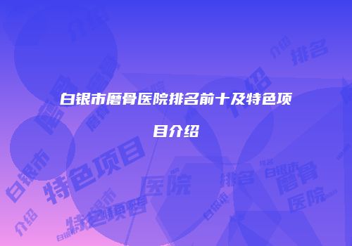 白银市磨骨医院排名前十及特色项目介绍