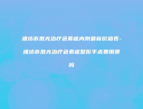 潍坊市激光治疗色素痣内附最新价格表-潍坊市激光治疗色素痣整形手术费用贵吗