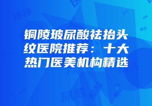 铜陵玻尿酸祛抬头纹医院推荐：十大热门医美机构精选