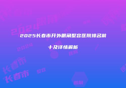 2025长春市开外眼角整容医院排名前十及详情解析