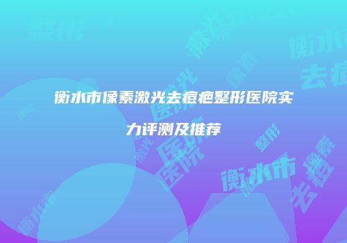 衡水市像素激光去痘疤整形医院实力评测及推荐
