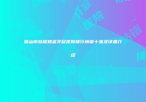 保山市钴铬烤瓷牙冠医院排行榜前十强及详细介绍