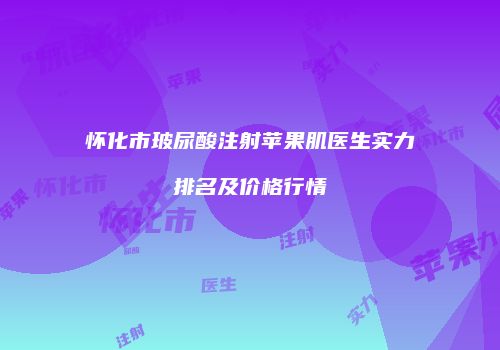 怀化市玻尿酸注射苹果肌医生实力排名及价格行情