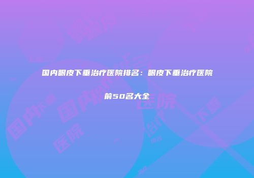 国内眼皮下垂治疗医院排名：眼皮下垂治疗医院前50名大全