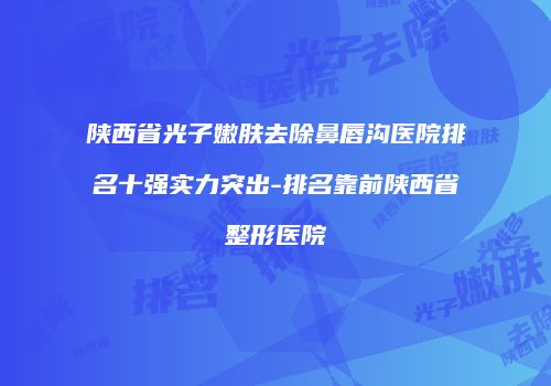 陕西省光子嫩肤去除鼻唇沟医院排名十强实力突出-排名靠前陕西省整形医院