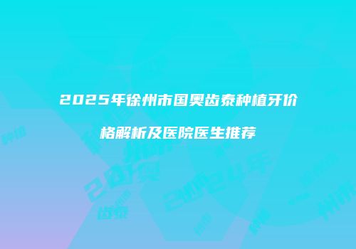 2025年徐州市国奥齿泰种植牙价格解析及医院医生推荐