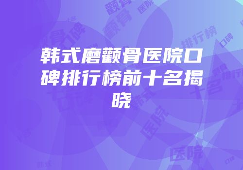 韩式磨颧骨医院口碑排行榜前十名揭晓