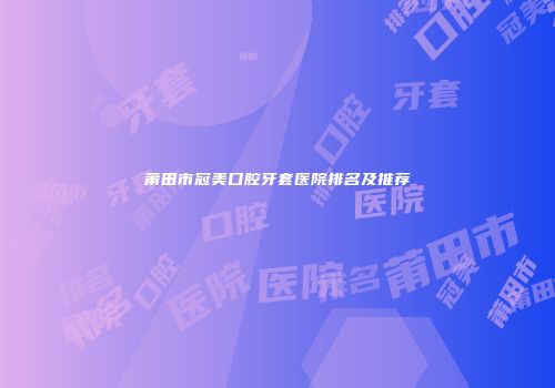 莆田市冠美口腔牙套医院排名及推荐
