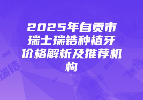 2025年自贡市瑞士瑞锆种植牙价格解析及推荐机构