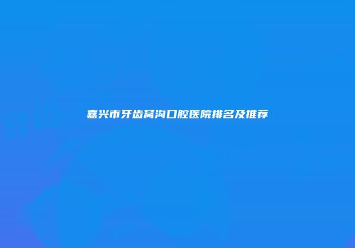 嘉兴市牙齿窝沟口腔医院排名及推荐
