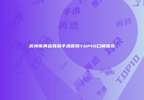 滨州市再造耳朵手术医院TOP10口碑推荐