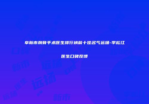 阜新市削骨手术医生排行榜前十佳名气远扬-李松江医生口碑反馈