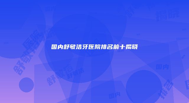 国内舒敏洁牙医院排名前十揭晓