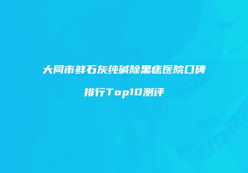 大同市鲜石灰纯碱除黑痣医院口碑排行Top10测评