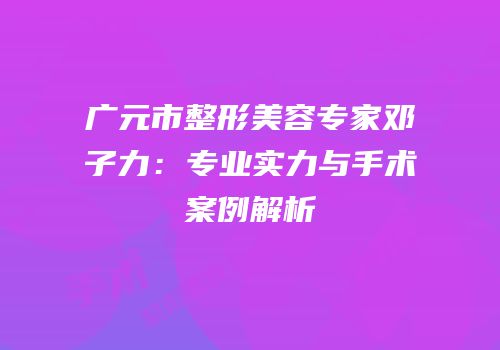 广元市整形美容专家邓子力：专业实力与手术案例解析