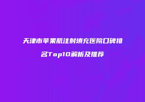 天津市苹果肌注射填充医院口碑排名Top10解析及推荐
