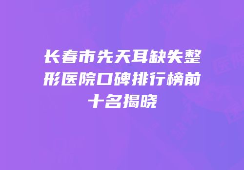 长春市先天耳缺失整形医院口碑排行榜前十名揭晓