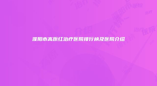 濮阳市高原红治疗医院排行榜及医院介绍