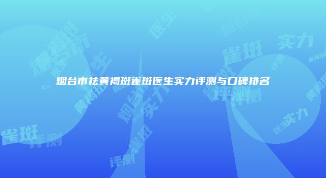 烟台市祛黄褐斑雀斑医生实力评测与口碑排名
