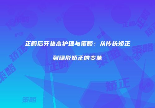 正畸后牙垫高护理与策略：从传统矫正到隐形矫正的变革