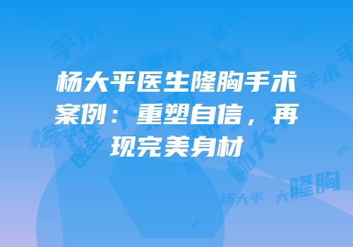 杨大平医生隆胸手术案例：重塑自信，再现完美身材