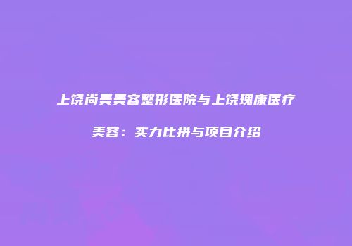 上饶尚美美容整形医院与上饶瑰康医疗美容：实力比拼与项目介绍