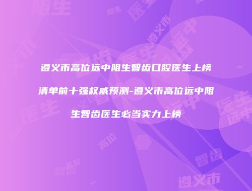 遵义市高位远中阻生智齿口腔医生上榜清单前十强权威预测-遵义市高位远中阻生智齿医生必当实力上榜