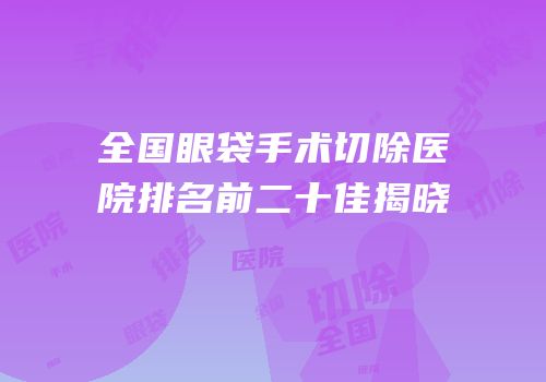 全国眼袋手术切除医院排名前二十佳揭晓