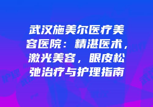武汉施美尔医疗美容医院：精湛医术，激光美容，眼皮松弛治疗与护理指南