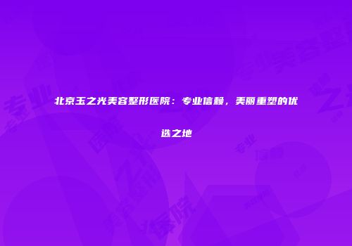 北京玉之光美容整形医院：专业信赖，美丽重塑的优选之地