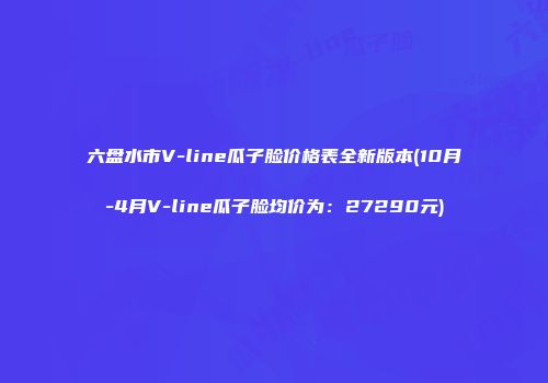 六盘水市V-line瓜子脸价格表全新版本(10月-4月V-line瓜子脸均价为：27290元)