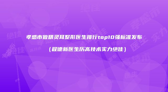 孝感市做精灵耳整形医生排行top10强标准发布（程德新医生历高技术实力绝佳）