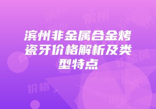 滨州非金属合金烤瓷牙价格解析及类型特点