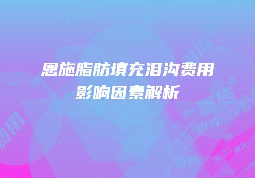 恩施脂肪填充泪沟费用影响因素解析