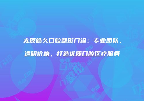 太原皓久口腔整形门诊：专业团队，透明价格，打造优质口腔医疗服务