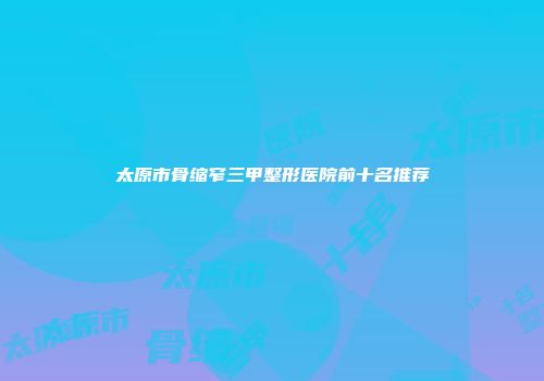 太原市骨缩窄三甲整形医院前十名推荐