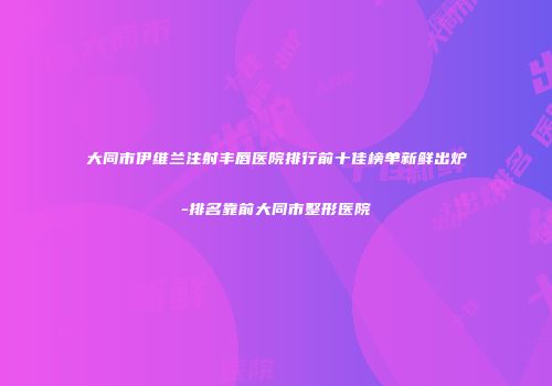 大同市伊维兰注射丰唇医院排行前十佳榜单新鲜出炉-排名靠前大同市整形医院