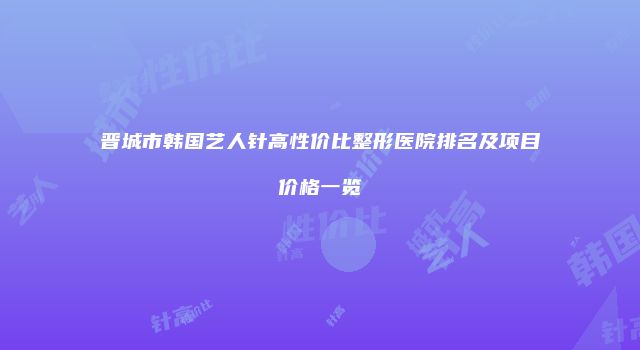 晋城市韩国艺人针高性价比整形医院排名及项目价格一览