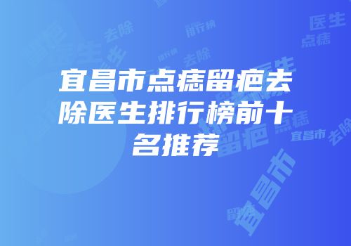 宜昌市点痣留疤去除医生排行榜前十名推荐