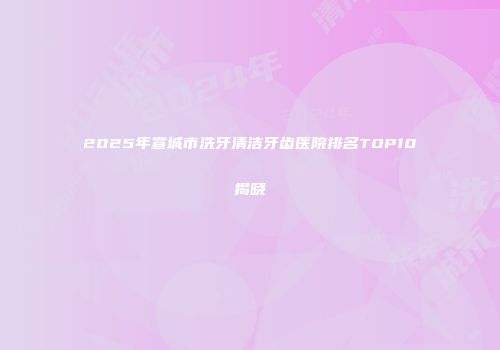 2025年宣城市洗牙清洁牙齿医院排名TOP10揭晓