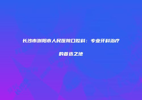 长沙市浏阳市人民医院口腔科：专业牙科治疗的首选之地