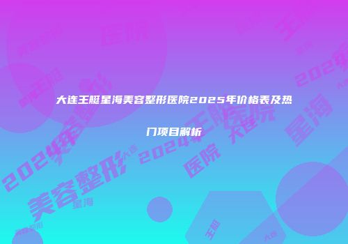 大连王艇星海美容整形医院2025年价格表及热门项目解析