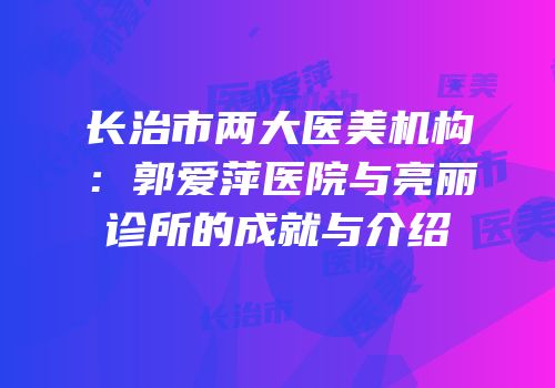 长治市两大医美机构：郭爱萍医院与亮丽诊所的成就与介绍