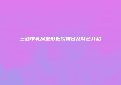 三亚市乳房整形医院排名及特色介绍