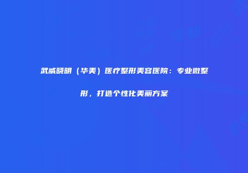 武威晓明（华美）医疗整形美容医院：专业微整形，打造个性化美丽方案