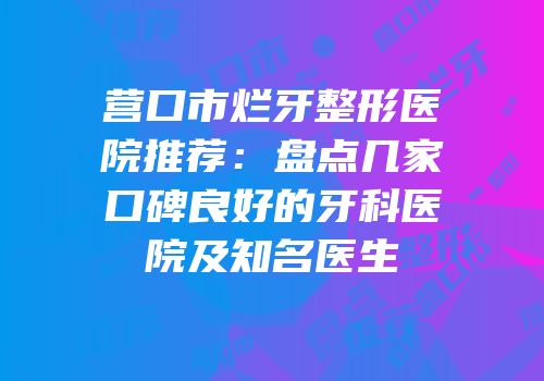 营口市烂牙整形医院推荐：盘点几家口碑良好的牙科医院及知名医生