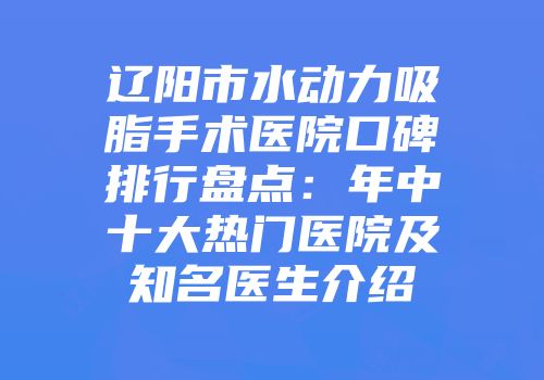 辽阳市水动力吸脂手术医院口碑排行盘点：年中十大热门医院及知名医生介绍