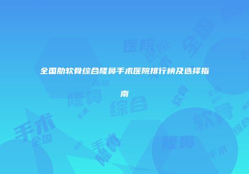 全国肋软骨综合隆鼻手术医院排行榜及选择指南