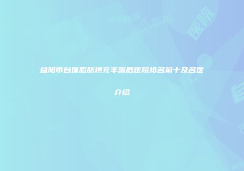 益阳市自体脂肪填充丰嘴唇医院排名前十及名医介绍